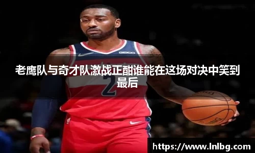 老鹰队与奇才队激战正酣谁能在这场对决中笑到最后